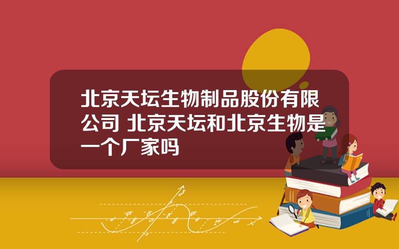 北京天坛生物制品股份有限公司 北京天坛和北京生物是一个厂家吗